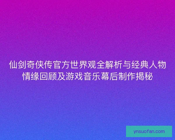 仙剑奇侠传官方世界观全解析与经典人物情缘回顾及游戏音乐幕后制作揭秘