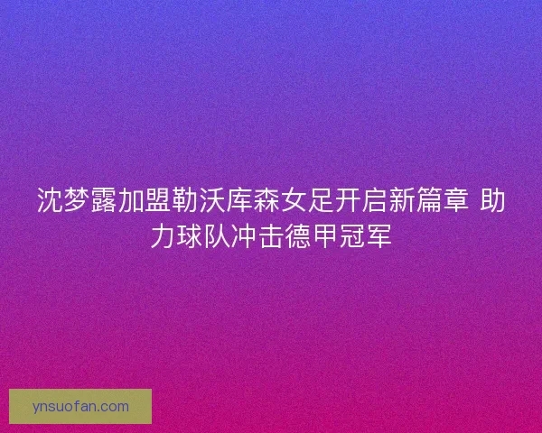 沈梦露加盟勒沃库森女足开启新篇章 助力球队冲击德甲冠军