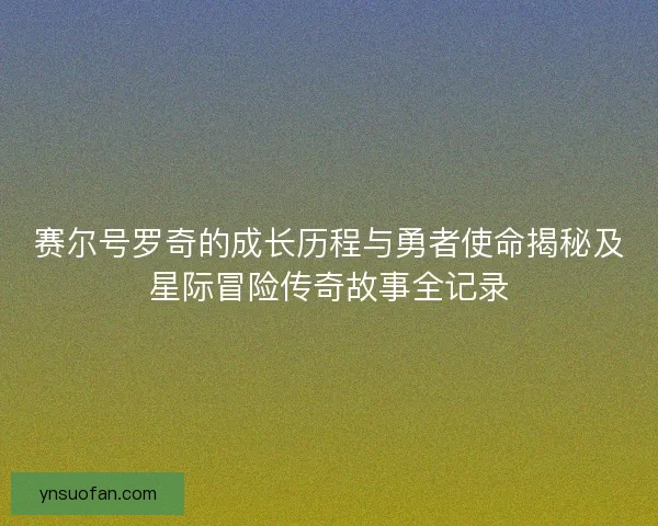 赛尔号罗奇的成长历程与勇者使命揭秘及星际冒险传奇故事全记录
