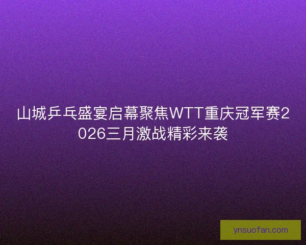 山城乒乓盛宴启幕聚焦WTT重庆冠军赛2026三月激战精彩来袭